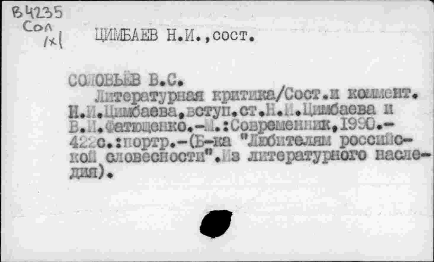 ﻿ЦИЫБАЕВ Н.И.,сост.
СО В«С*
литературная критика/Сост.и коымскт» Н.л.Циибаева*вступ«ст.Е.и1Шбаева и В. • ^аядашо»-кч. 5 Совреыеи.шке1990*— 4г; с.:1ортр.-(1г-1са "Лвбителяц российской а-овоспости". _з литературного наопе дая)»